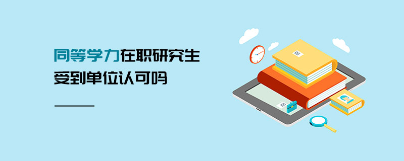 同等學力在職研究生受到單位認可嗎 同等學力在職研究生受到單位認可嗎