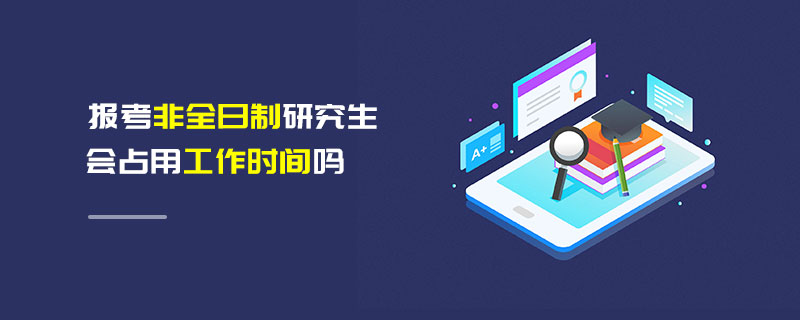 報考非全日制研究生會占用工作時間嗎 報考非全日制研究生會占用工作時間嗎