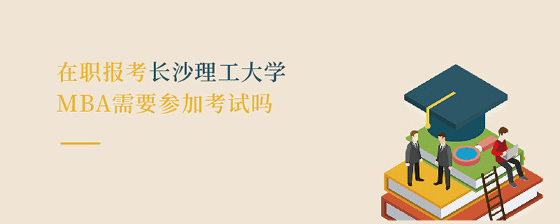 在職報考長沙理工大學MBA需要參加考試嗎