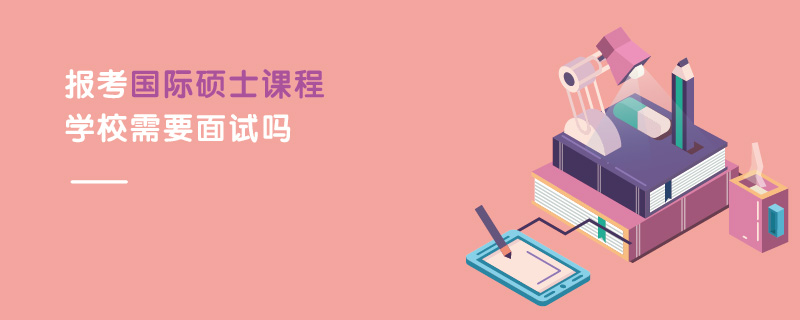 報考國際碩士課程學(xué)校需要面試嗎 報考國際碩士課程學(xué)校需要面試嗎