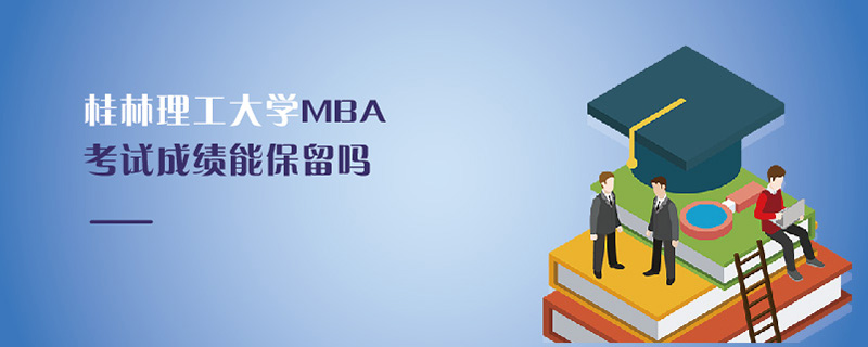 桂林理工大學MBA考試成績能保留嗎 桂林理工大學MBA考試成績能保留嗎