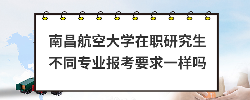 南昌航空大學在職研究生不同專業報考要求一樣嗎 南昌航空大學在職研究生不同專業報考要求一樣嗎