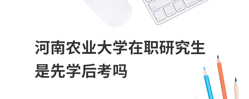 河南農業大學在職研究生是先學后考嗎 河南農業大學在職研究生是先學后考嗎