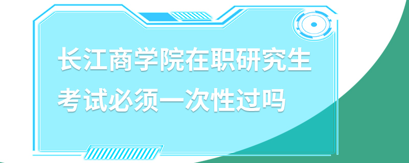 長江商學院在職研究生考試必須一次性過嗎 長江商學院在職研究生考試必須一次性過嗎