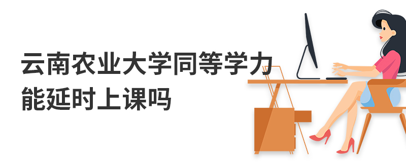 云南農業大學同等學力能延時上課嗎 云南農業大學同等學力能延時上課嗎