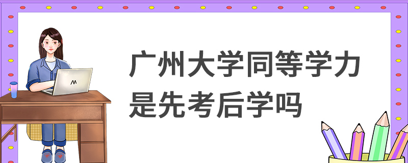 廣州大學同等學力是先考后學嗎 廣州大學同等學力是先考后學嗎