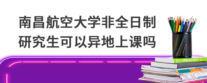 南昌航空大學非全日制研究生可以異地上課嗎 南昌航空大學非全日制研究生可以異地上課嗎