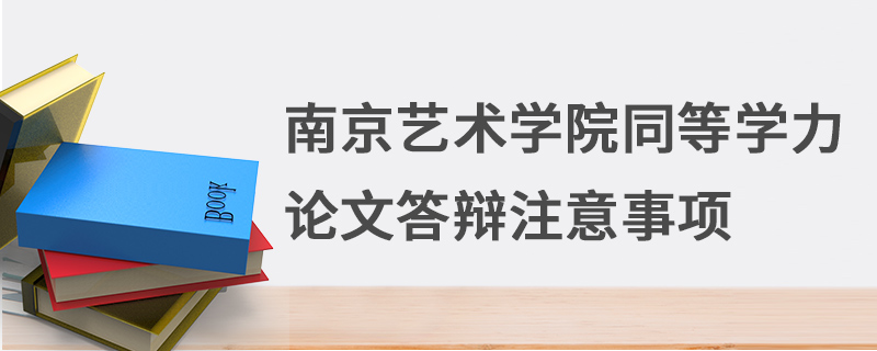 南京藝術學院同等學力論文答辯注意事項 南京藝術學院同等學力論文答辯注意事項