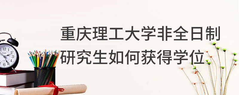 重慶理工大學非全日制研究生如何獲得學位 重慶理工大學非全日制研究生如何獲得學位
