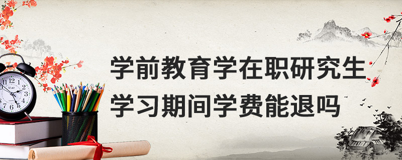 學前教育學在職研究生學習期間學費能退嗎 學前教育學在職研究生學習期間學費能退嗎