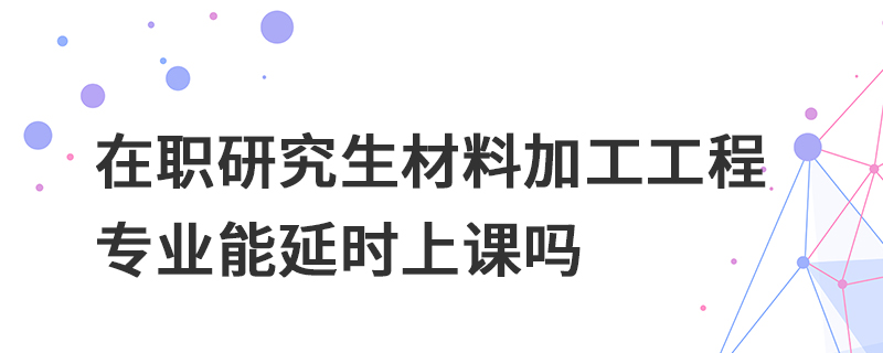在職研究生材料加工工程專業能延時上課嗎 在職研究生材料加工工程專業能延時上課嗎