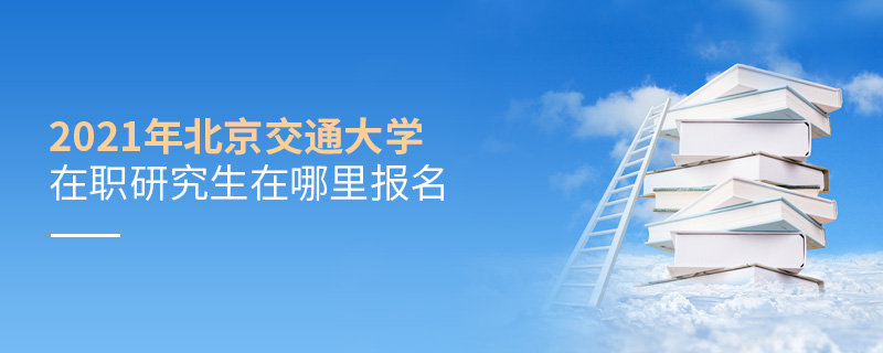 2021年北京交通大學在職研究生在哪里報名 2021年北京交通大學在職研究生在哪里報名