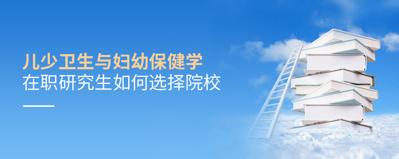 兒少衛生與婦幼保健學在職研究生如何選擇院校 兒少衛生與婦幼保健學在職研究生如何選擇院校