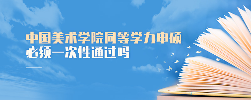 中國美術學院同等學力申碩必須一次性通過嗎 中國美術學院同等學力申碩必須一次性通過嗎
