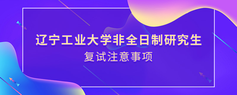 遼寧工業大學非全日制研究生復試注意事項 遼寧工業大學非全日制研究生復試注意事項