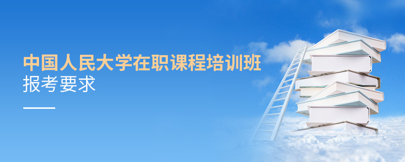 中國人民大學在職課程培訓班報考要求有哪些？