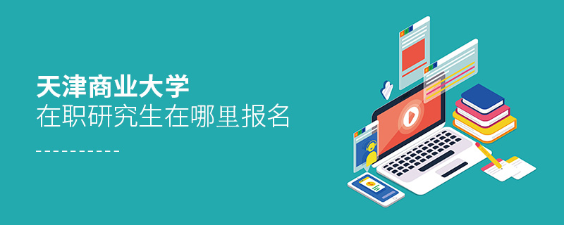 天津商業大學在職研究生在哪里報名 天津商業大學在職研究生在哪里報名