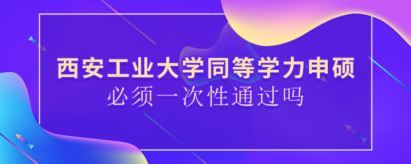 西安工業大學同等學力申碩必須一次性通過嗎 西安工業大學同等學力申碩必須一次性通過嗎