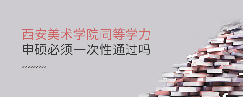 西安美術學院同等學力申碩必須一次性通過嗎 西安美術學院同等學力申碩必須一次性通過嗎